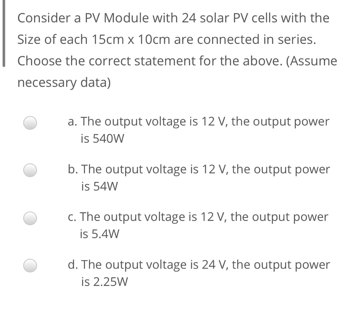 Consider a PV Module with 24 solar PV cells with the
Size of each 15cm x 10cm are connected in series.
Choose the correct statement for the above. (Assume
necessary data)
a. The output voltage is 12 V, the output power
is 540W
b. The output voltage is 12 V, the output power
is 54W
c. The output voltage is 12 V, the output power
is 5.4W
d. The output voltage is 24 V, the output power
is 2.25W
