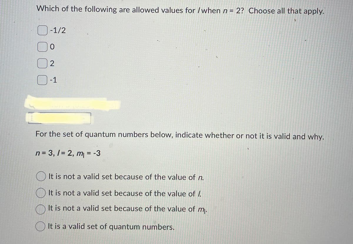 Which of the following are allowed values for /when n = 2? Choose all that apply.
000
-1/2
0
2
-1
For the set of quantum numbers below, indicate whether or not it is valid and why.
n = 3,1 = 2, m₁ = -3
It is not a valid set because of the value of n.
It is not a valid set because of the value of /.
It is not a valid set because of the value of m.
It is a valid set of quantum numbers.