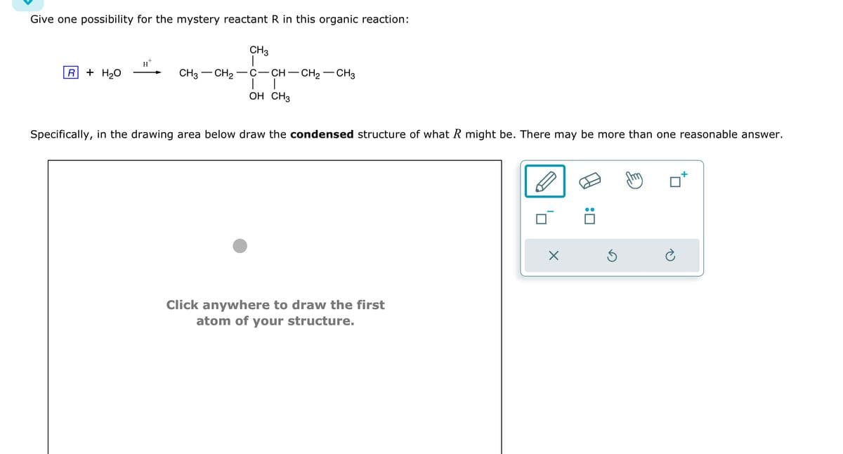 Give one possibility for the mystery reactant R in this organic reaction:
CH3
R
+ H2O
CH3 CH2
C-CH-CH2-CH3
OH CH3
Specifically, in the drawing area below draw the condensed structure of what R might be. There may be more than one reasonable answer.
Click anywhere to draw the first
atom of your structure.
☑
: ☐
ك