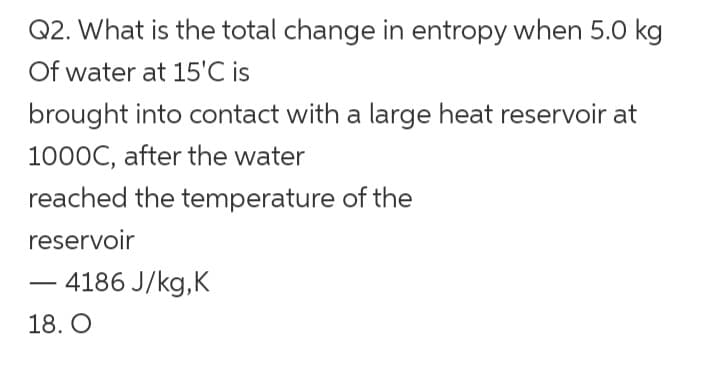 Q2. What is the total change in entropy when 5.0 kg
Of water at 15'℃ is
brought into contact with a large heat reservoir at
1000C, after the water
reached the temperature of the
reservoir
-
-4186 J/kg,K
18. O
