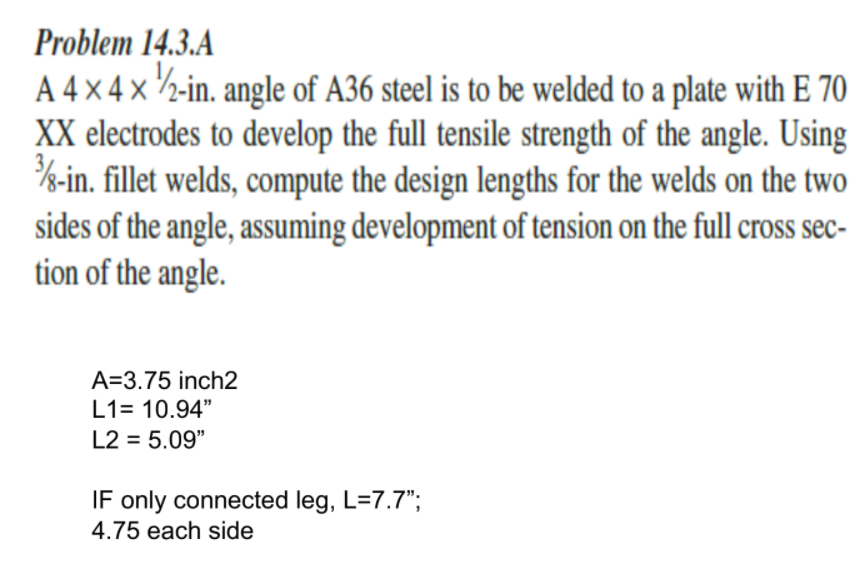 Problem 14.3.A
A 4 × 4 x 2-in. angle of A36 steel is to be welded to a plate with E 70
XX electrodes to develop the full tensile strength of the angle. Using
%-in. fillet welds, compute the design lengths for the welds on the two
sides of the angle, assuming development of tension on the full cross sec-
tion of the angle.
A=3.75 inch2
L1= 10.94"
L2 = 5.09"
IF only connected leg, L=7.7";
4.75 each side
