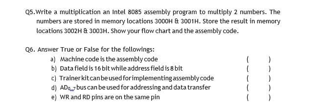 Q5.Write a multiplication an Intel 8085 assembly program to multiply 2 numbers. The
numbers are stored in memory locations 3000H & 3001H. Store the result in memory
locations 3002H & 3003H. Show your flow chart and the assembly code.
Q6. Answer True or False for the followings:
a) Machine code is the assembly code
b) Data field is 16 bit while address field is 8 bit
c) Trainerkitcanbeused for implementing assembly code
d) ADo bus can be used for addressing and datatransfer
e) WR and RD pins are on the same pin
