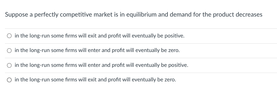 Suppose a perfectly competitive market is in equilibrium and demand for the product decreases
O in the long-run some firms will exit and profit will eventually be positive.
in the long-run some firms will enter and profit will eventually be zero.
in the long-run some firms will enter and profit will eventually be positive.
O in the long-run some firms will exit and profit will eventually be zero.