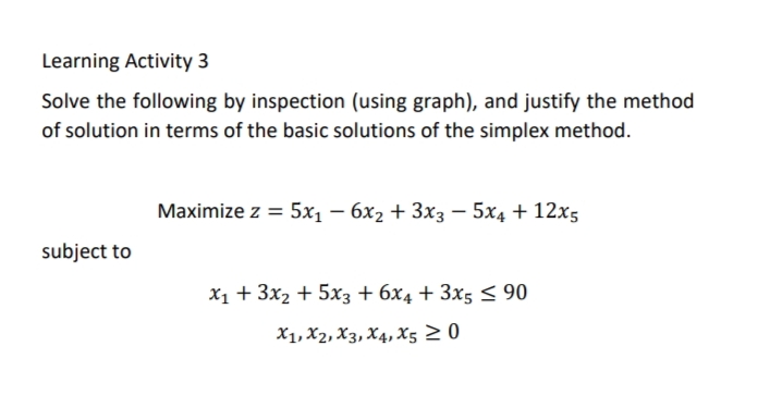 Learning Activity 3
Solve the following by inspection (using graph), and justify the method
of solution in terms of the basic solutions of the simplex method.
Maximize z = 5x1 – 6x2 + 3x3 – 5x4 + 12x5
subject to
X1 + 3x2 + 5x3 + 6x4 + 3x5 < 90
X1, X2, X3, X4, X5 2 0
