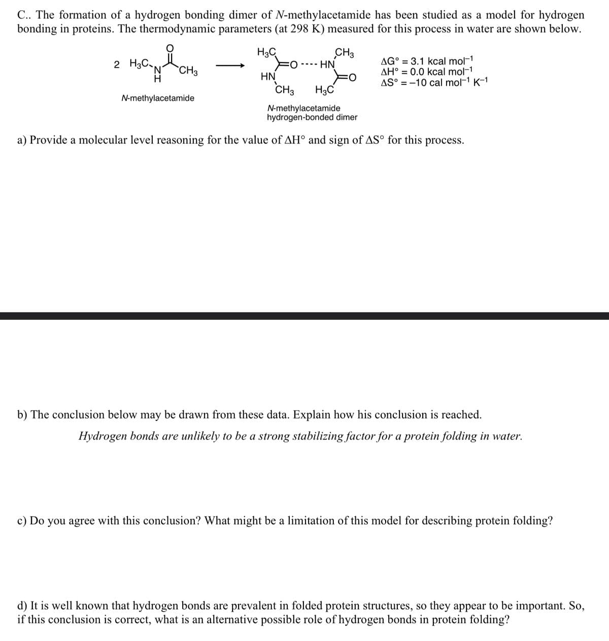 C.. The formation of a hydrogen bonding dimer of N-methylacetamide has been studied as a model for hydrogen
bonding in proteins. The thermodynamic parameters (at 298 K) measured for this process in water are shown below.
2 H3C-N
H
N-methylacetamide
CH3
H3C
HN
CH3
HN
CH3
AG° = 3.1 kcal mol-1
AH° 0.0 kcal mol-1
AS° -10 cal mol-1 K-1
H3C
N-methylacetamide
hydrogen-bonded dimer
a) Provide a molecular level reasoning for the value of AH° and sign of ASO for this process.
b) The conclusion below may be drawn from these data. Explain how his conclusion is reached.
Hydrogen bonds are unlikely to be a strong stabilizing factor for a protein folding in water.
c) Do you agree with this conclusion? What might be a limitation of this model for describing protein folding?
d) It is well known that hydrogen bonds are prevalent in folded protein structures, so they appear to be important. So,
if this conclusion is correct, what is an alternative possible role of hydrogen bonds in protein folding?