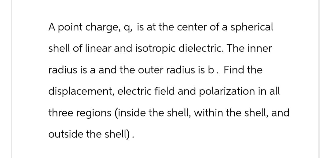A point charge, q, is at the center of a spherical
shell of linear and isotropic dielectric. The inner
radius is a and the outer radius is b. Find the
displacement, electric field and polarization in all
three regions (inside the shell, within the shell, and
outside the shell).