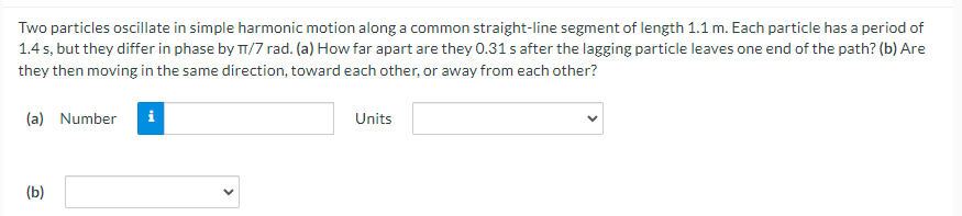 Two particles oscillate in simple harmonic motion along a common straight-line segment of length 1.1 m. Each particle has a period of
1.4s, but they differ in phase by T/7 rad. (a) How far apart are they 0.31 s after the lagging particle leaves one end of the path? (b) Are
they then moving in the same direction, toward each other, or away from each other?
(a) Number
(b)
i
Units