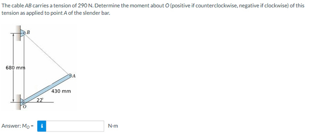 The cable AB carries a tension of 290 N. Determine the moment about O (positive if counterclockwise, negative if clockwise) of this
tension as applied to point A of the slender bar.
B
A
680 mm
Answer: Mo
22
430 mm
N-m