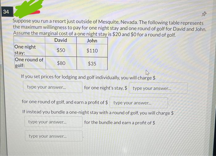 34
Suppose you run a resort just outside of Mesquite, Nevada. The following table represents
the maximum willingness to pay for one night stay and one round of golf for David and John.
Assume the marginal cost of a one night stay is $20 and $0 for a round of golf.
David
John
$50
$110
$80
$35
If you set prices for lodging and golf individually, you will charge $
type your answer...
One night
stay:
One round of
golf:
for one night's stay, $ type your answer...
for one round of golf, and earn a profit of $ type your answer...
If instead you bundle a one-night stay with a round of golf, you will charge $
type your answer...
for the bundle and earn a profit of $
type your answer...
