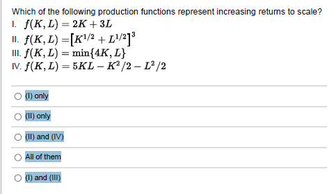 Which of the following production functions represent increasing returns to scale?
1. f(K, L) = 2K + 3L
II. f(K, L) =[K¹/² + [¹/2]³
III. f(K, L) = min{4K, L}
IV. f(K, L) = 5KL-K²/2 - 1²/2
(1) only
(II) only
(II) and (IV)
All of them
(1) and (III)
