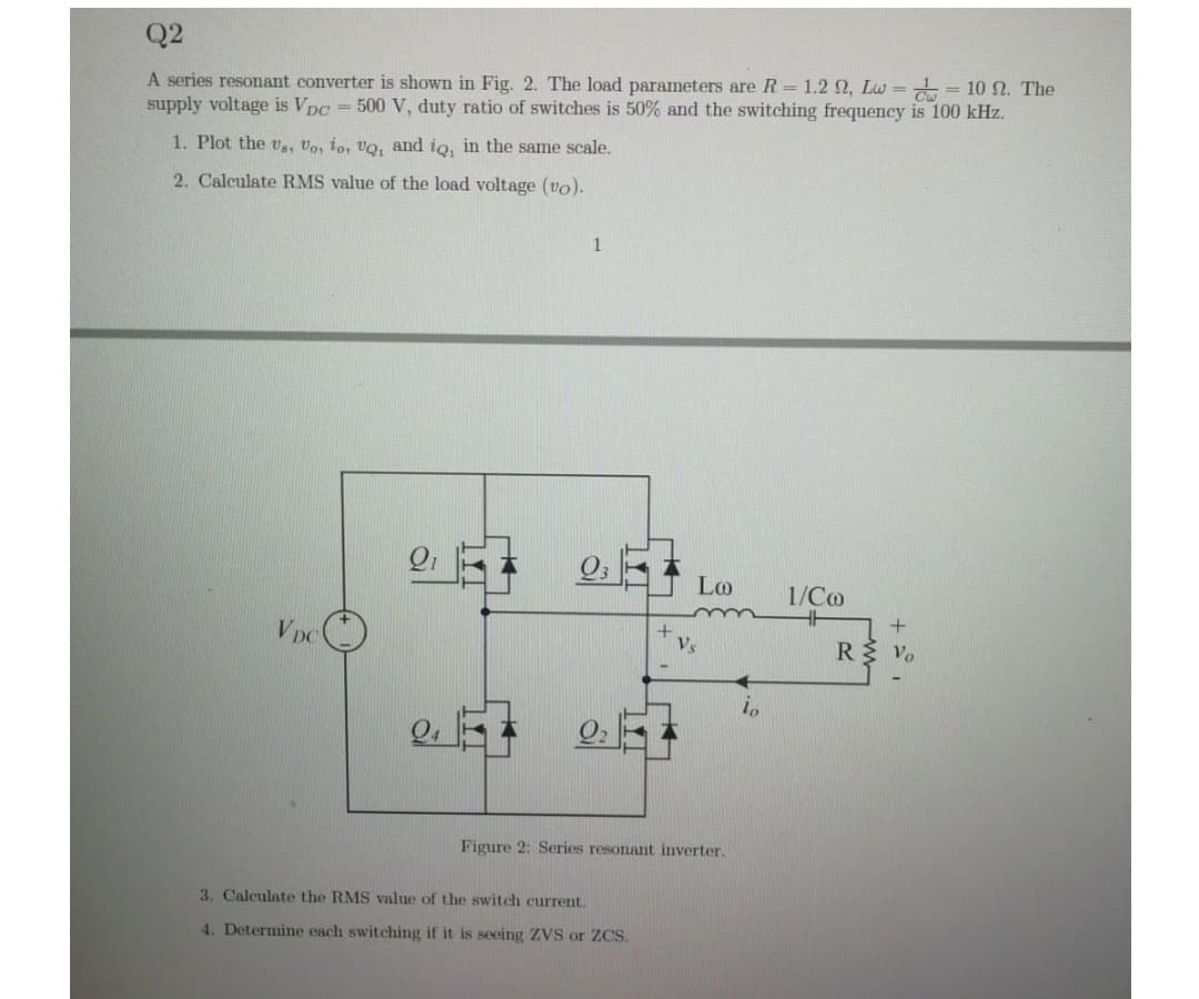 Q2
A series resonant converter is shown in Fig. 2. The load parameters are R= 1.2 2, Lw = = 10 . The
supply voltage is Vpc = 500 V, duty ratio of switches is 50% and the switching frequency is 100 kHz.
1. Plot the v, Vo, to, Vo, and io, in the same scale.
2. Calculate RMS value of the load voltage (vo).
Lo
1/Co
V DC
R Vo
Vs
Figure 2: Series resonant inverter.
3. Calculate the RMS value of the switch current.
4. Determine each switching if it is seeing ZVS or ZCS.
