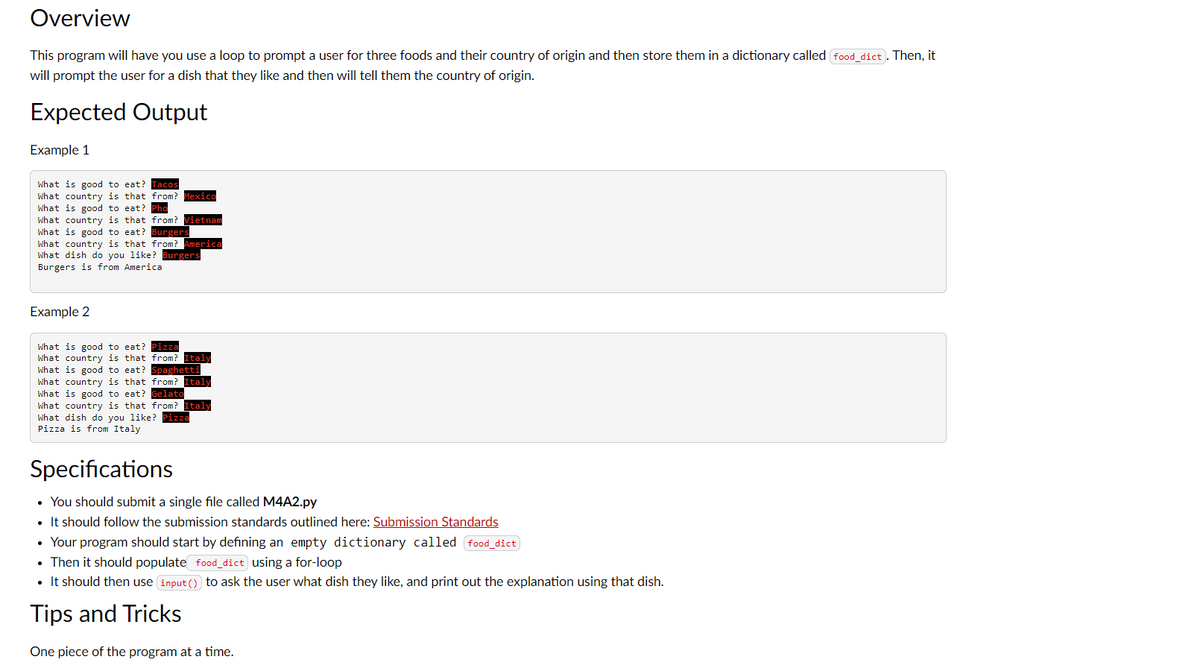 Overview
This program will have you use a loop to prompt a user for three foods and their country of origin and then store them in a dictionary called food_dict). Then, it
will prompt the user for a dish that they like and then will tell them the country of origin.
Expected Output
Example 1
What is good to eat? Tacos
What country is that from? Mexico
What is good to eat? Pho
What country is that from? Vietnam
What is good to eat? Burgers
What country is that from? America
What dish do you like? Burgers
Burgers is from America
Example 2
What is good to eat? Pizza
What country is that from? Italy
What is good to eat? Spaghetti
What country is that from? Italy
What is good to eat? Gelato
What country is that from? Italy
What dish do you like? Pizza
Pizza is from Italy
Specifications
• You should submit a single file called M4A2.py
• It should follow the submission standards outlined here: Submission Standards
• Your program should start by defining an empty dictionary called food_dict
• Then it should populate food_dict using a for-loop
• It should then use input () to ask the user what dish they like, and print out the explanation using that dish.
Tips and Tricks
One piece of the program at a time.