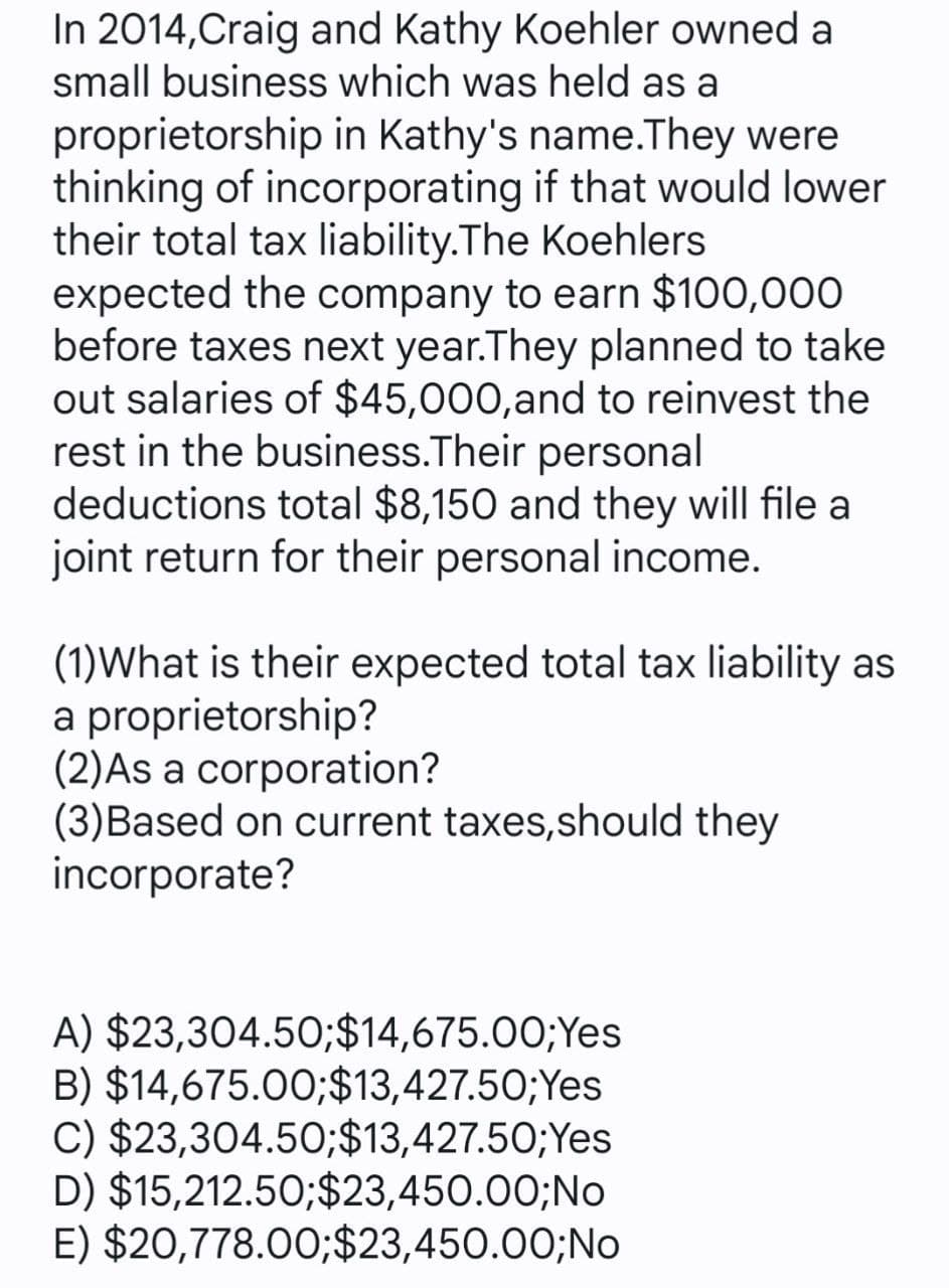 In 2014,Craig and Kathy Koehler owned a
small business which was held as a
proprietorship in Kathy's name.They were
thinking of incorporating if that would lower
their total tax liability.The Koehlers
expected the company to earn $100,000
before taxes next year.They planned to take
out salaries of $45,000,and to reinvest the
rest in the business.Their personal
deductions total $8,150 and they will file a
joint return for their personal income.
(1)What is their expected total tax liability as
a proprietorship?
(2)As a corporation?
(3)Based on current taxes,should they
incorporate?
A) $23,304.50;$14,675.00;Yes
B) $14,675.00;$13,427.50;Yes
C) $23,304.50;$13,427.50;Yes
D) $15,212.50;$23,450.00;No
E) $20,778.00;$23,450.00;No
