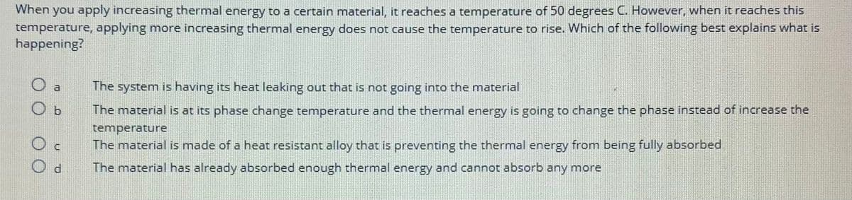 When you apply increasing thermal energy to a certain material, it reaches a temperature of 50 degrees C. However, when it reaches this
temperature, applying more increasing thermal energy does not cause the temperature to rise. Which of the following best explains what is
happening?
a
Oc
Od
The system is having its heat leaking out that is not going into the material
The material is at its phase change temperature and the thermal energy is going to change the phase instead of increase the
temperature
The material is made of a heat resistant alloy that is preventing the thermal energy from being fully absorbed
The material has already absorbed enough thermal energy and cannot absorb any more