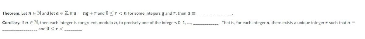 Theorem. Let n e Nand let a e Z. If a = nq+r and 0 <r <n for some integers q and r, then a =
Corollary. If n E N, then each integer is congruent, modulo n, to precisely one of the integers 0, 1,
That is, for each integer a, there exists a unique integer r such that a =
and 0 <r <
