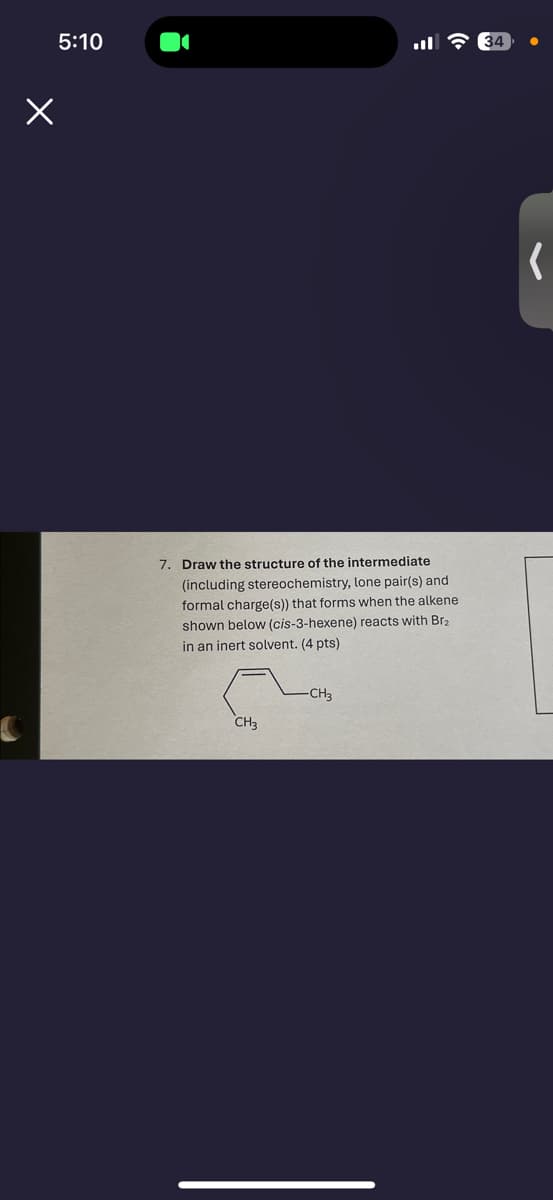 5:10
34
7. Draw the structure of the intermediate
(including stereochemistry, lone pair(s) and
formal charge(s)) that forms when the alkene
shown below (cis-3-hexene) reacts with Br₂
in an inert solvent. (4 pts)
CH3
-CH3