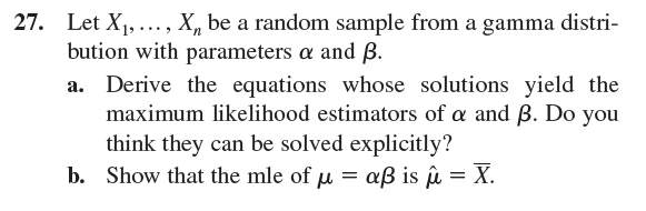 Let X1, ..., X, be a random sample from a gamma distri-
bution with parameters a and ß.
a. Derive the equations whose solutions yield the
maximum likelihood estimators of a and B. Do you
think they can be solved explicitly?
b. Show that the mle of u = aß is û = X.
