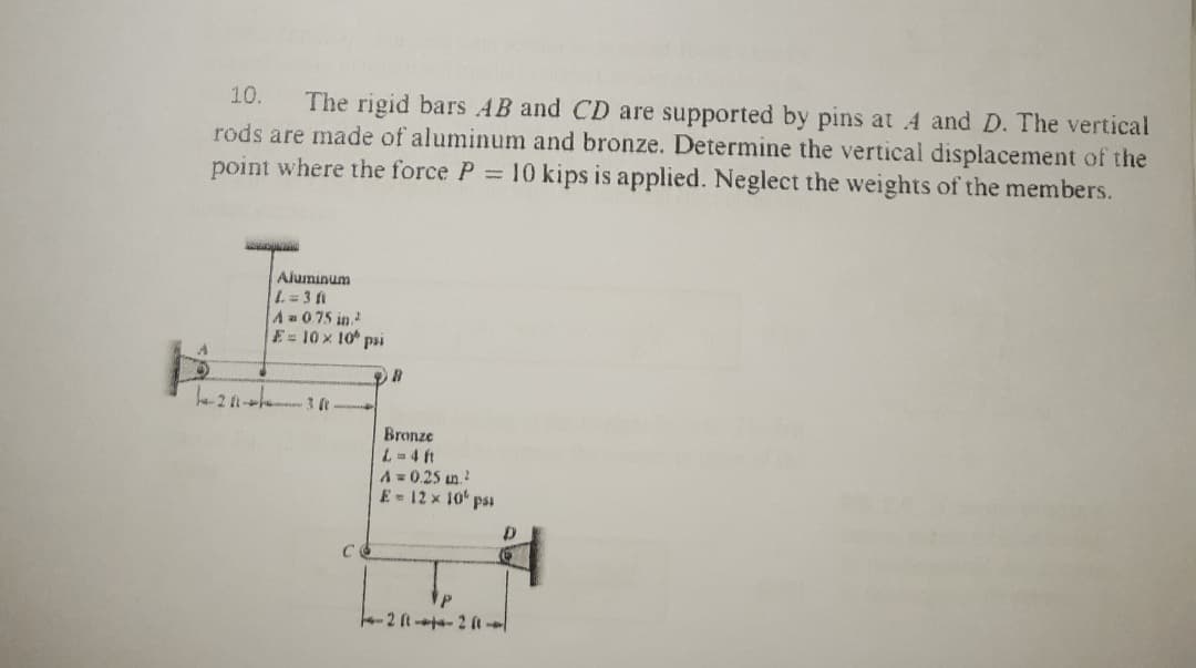 10.
The rigid bars AB and CD are supported by pins at 4 and D. The vertical
rods are made of aluminum and bronze. Determine the vertical displacement of the
point where the force P 10 kips is applied. Neglect the weights of the members.
Aluminum
A 075 in.
E=10 x 10 psi
Bronze
L=4 ft
A= 0.25 un.
E - 12 x 10' pss
-2 ft -ta- 2 a
