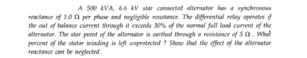 A 500 kVA, 6.6 kV star connected alternator has a synchronous
reactance of 1.0 per phase and negligible resistance. The differential relay operates if
the out of balance current through it exceeds 30% of the normal full load current of the
alternator. The star point of the alternator is earthed through a resistance of 5 2. What
percent of the stator winding is left unprotected ? Show that the effect of the alternator
reactance can be neglected.