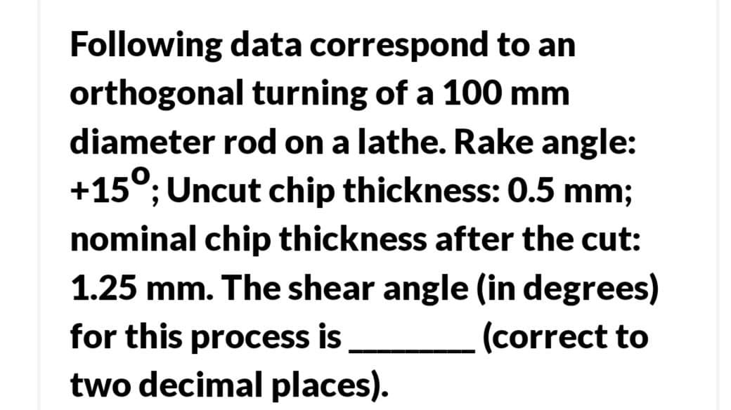 Following data correspond to an
orthogonal turning of a 100 mm
diameter rod on a lathe. Rake angle:
+15°; Uncut chip thickness: 0.5 mm;
nominal chip thickness after the cut:
1.25 mm. The shear angle (in degrees)
for this process is
two decimal places).
(correct to