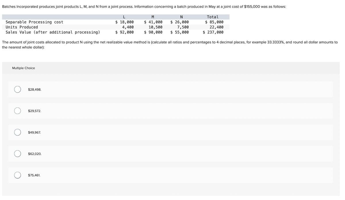 Batches Incorporated produces joint products L, M, and N from a joint process. Information concerning a batch produced in May at a joint cost of $155,000 was as follows:
Separable Processing cost
Units Produced
Sales Value (after additional processing)
L
M
N
$ 18,000
4,400
$ 92,000
$ 41,000
10,500
$ 90,000
$ 26,000
7,500
$ 55,000
Total
$ 85,000
22,400
$ 237,000
The amount of joint costs allocated to product N using the net realizable value method is (calculate all ratios and percentages to 4 decimal places, for example 33.3333%, and round all dollar amounts to
the nearest whole dollar):
Multiple Choice
$28,498.
О
$29,572.
$49,967.
$62,020.
$75,461.