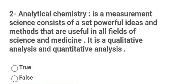 2- Analytical chemistry : is a measurement
science consists of a set powerful ideas and
methods that are useful in all fields of
science and medicine . It is a qualitative
analysis and quantitative analysis.
True
False
