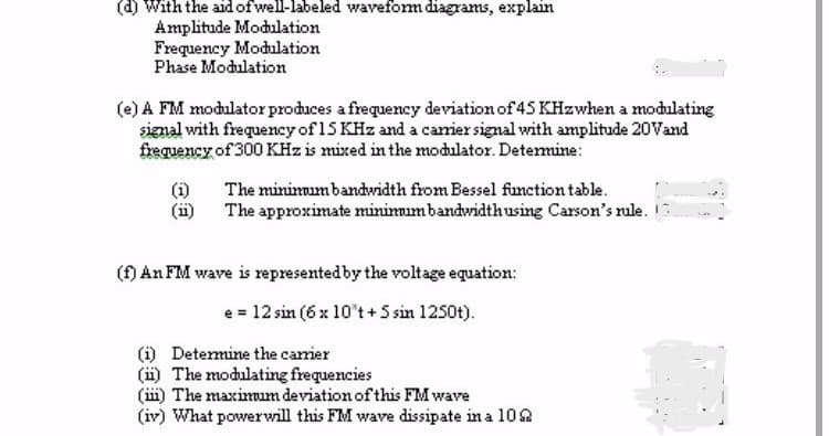 (d) With the aid of well-labeled waveform diagrams, explain
Amplitude Modulation
Frequency Modulation
Phase Modulation
(e) A FM modulator produces a frequency deviation of 45 KHzwhen a modulating
signal with frequency of 15 KHz and a carrier signal with amplitude 20Vand
frequency of 300 KHz is mixed in the modulator. Determine:
The minimum bandwidth from Bessel function table.
The approximate minimum bandwidth using Carson's rule.
(f) An FM wave is represented by the voltage equation:
e = 12 sin (6 x 10°t + 5 sin 1250t).
(1) Determine the carrier
(ii) The modulating frequencies
(ii) The maximum deviation of this FM wave
(iv) What powerwill this FM wave dissipate in a 1022