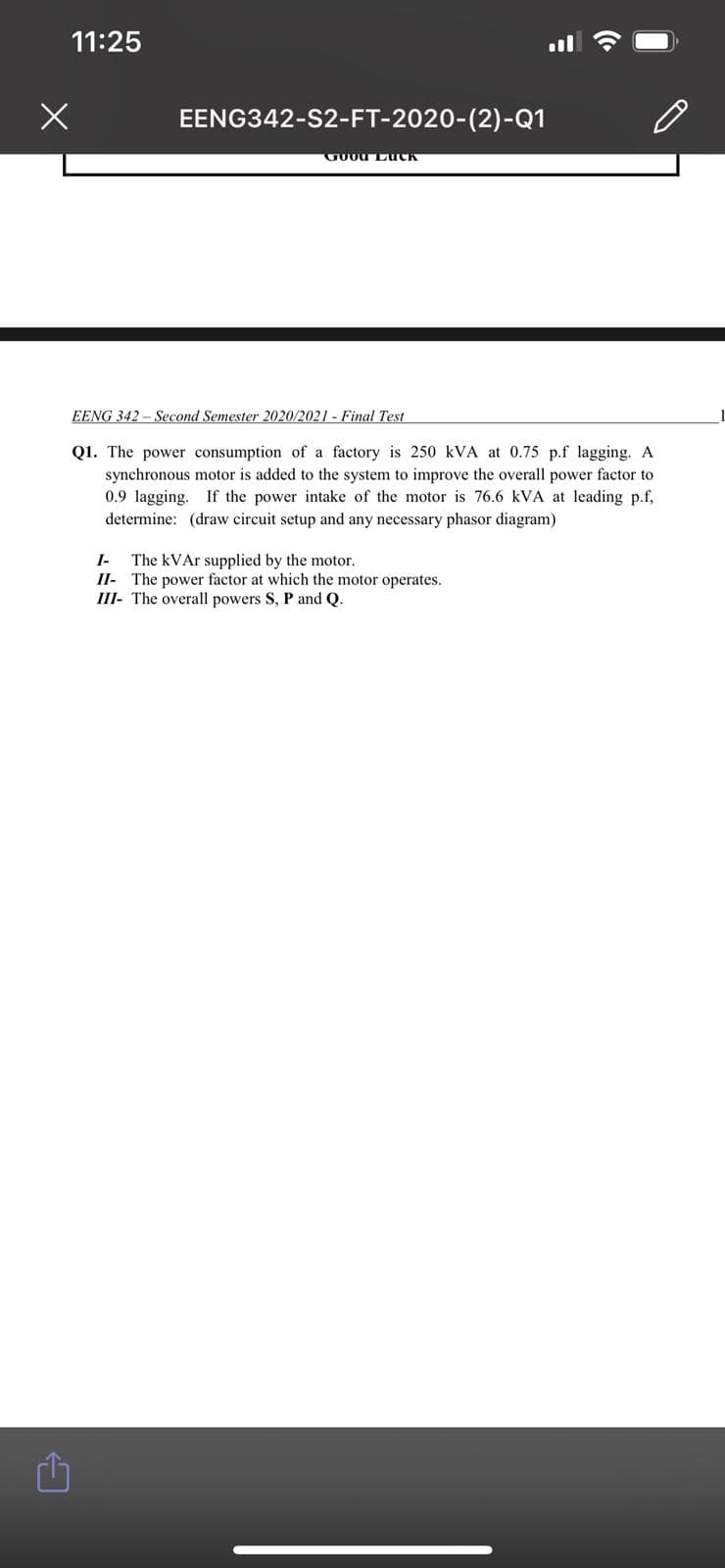 11:25
EENG342-S2-FT-2020-(2)-Q1
EENG 342 - Second Semester 2020/2021 - Final Test
Q1. The power consumption of a factory is 250 kVA at 0.75 p.f lagging. A
synchronous motor is added to the system to improve the overall power factor to
0.9 lagging. If the power intake of the motor is 76.6 kVA at leading p.f,
determine: (draw circuit setup and any necessary phasor diagram)
I-
The kVAr supplied by the motor.
II- The power factor at which the motor operates.
III- The overall powers S, P and Q.
