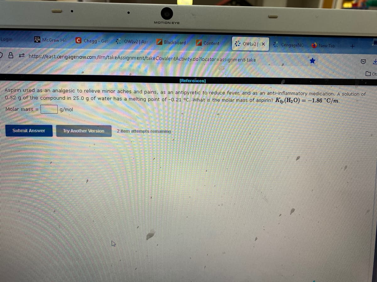 Login
ATM McGraw Hill C Chegg-Get
OWLv2 | Ass
Submit Answer
MOTION EYE
Try Another Version
Blackboard
O8 https://east.cengagenow.com/ilrn/takeAssignment/takeCovalentActivity.do?locator assignment-take
Content
OWLv2 | (X
2 item attempts remaining
CengageNO
★
[References]
Aspirin used as an analgesic to relieve minor aches and pains, as an antipyretic to reduce fever, and as an anti-inflammatory medication. A solution of
0.52 g of the compound in 25.0 g of water has a melting point of -0.21 °C. What is the molar mass of aspirin? Kp (H₂O) = -1.86 °C/m.
Molar mass =
g/mol
New Tab
Ⓒ
Ot