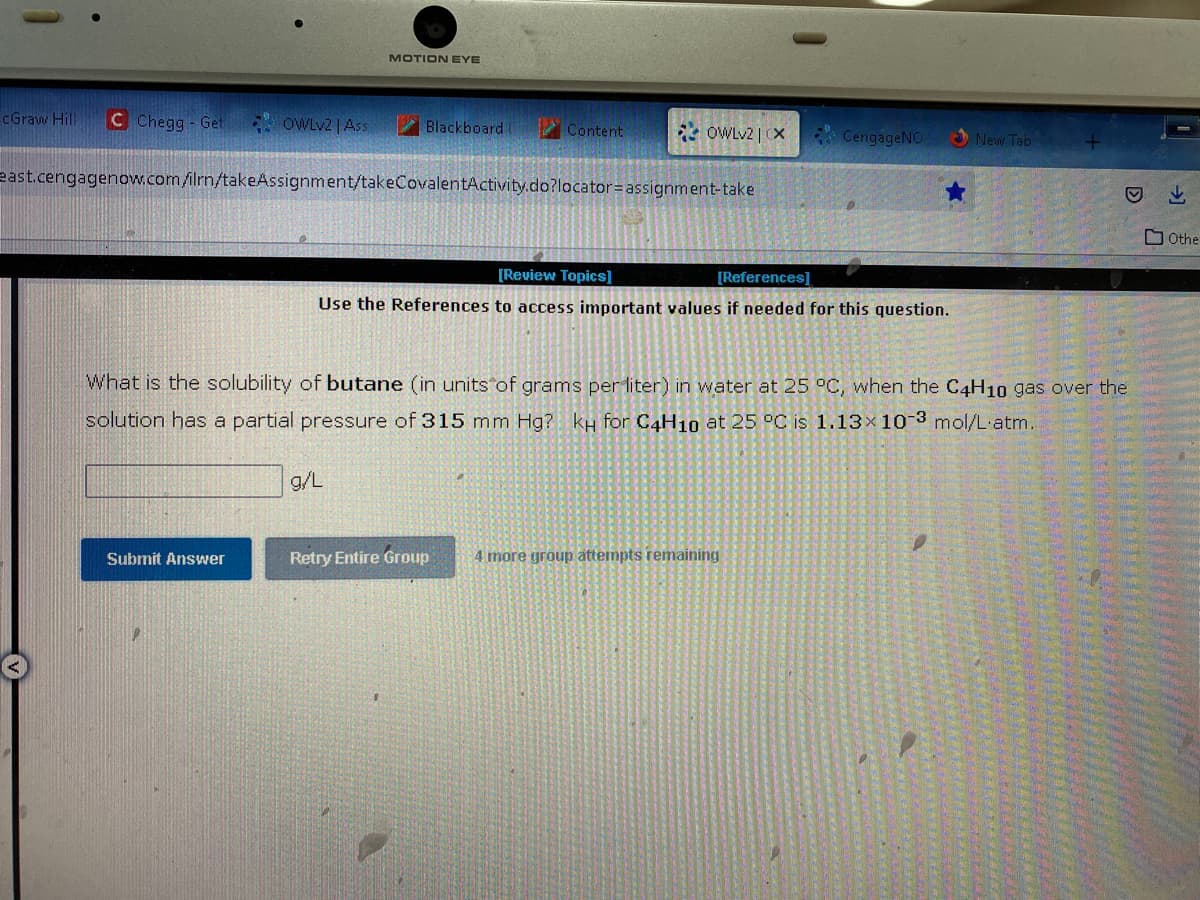 cGraw Hill C Chegg - Get
OWLv2 | Ass
Submit Answer
MOTION EYE
Blackboard
east.cengagenow.com/ilrn/takeAssignment/takeCovalentActivity.do?locator= assignment-take
g/L
Content
OWLv2 | CX
[Review Topics]
[References]
Use the References to access important values if needed for this question.
Retry Entire Group
CengageNO
What is the solubility of butane (in units of grams per liter) in water at 25 °C, when the C4H10 gas over the
solution has a partial pressure of 315 mm Hg? kH for C4H10 at 25 °C is 1.13x 10-3 mol/L.atm.
Mode
4 more group attempts remaining
New Tab
M
He
de
Othe
S
s
M
s