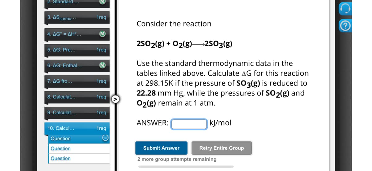 2. Standard ...
3. AS surrou...
1req
Consider the reaction
4. AG° = AH°...
M
5. AG: Pre...
1req
6. AG: Enthal...
M
7. AG fro...
1req
8. Calculat...
1req
25O2(g) + O2(g) 2503(g)
Use the standard thermodynamic data in the
tables linked above. Calculate AG for this reaction
at 298.15K if the pressure of SO3(g) is reduced to
22.28 mm Hg, while the pressures of SO2(g) and
O2(g) remain at 1 atm.
9. Calculat...
1req
ANSWER:
kJ/mol
10. Calcul...
1req
Question
Question
Question
Submit Answer
Retry Entire Group
2 more group attempts remaining