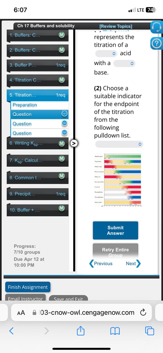 6:07
LTE 74
Ch 17 Buffers and solubility
[Review Topics]
1. Buffers: C...
M
represents the
titration of a
2. Buffers: C...
acid
3. Buffer P...
with a
1req
4. Titration C...
M
5. Titration...
1req
Preparation
Question
Question
Question
base.
(2) Choose a
suitable indicator
for the endpoint
of the titration
from the
following
pulldown list.
6. Writing Ksp...
M
7. Ksp: Calcul...
M
M
8. Common I...
9. Precipit...
1req
Th
10. Buffer +
M
Submit
Answer
Progress:
7/10 groups
Due Apr 12 at
10:00 PM
Retry Entire
Group
Previous
Next
Finish Assignment
Email Instructor Save and Exit
Αν
03-cnow-owl.cengagenow.com
(?