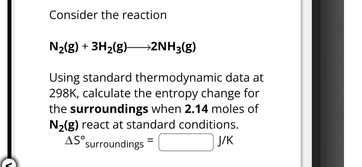 Consider the reaction
N2(g) + 3H2(g) >2NH3(g)
Using standard thermodynamic data at
298K, calculate the entropy change for
the surroundings when 2.14 moles of
N2(g) react at standard conditions.
AS° surroundings
=
J/K