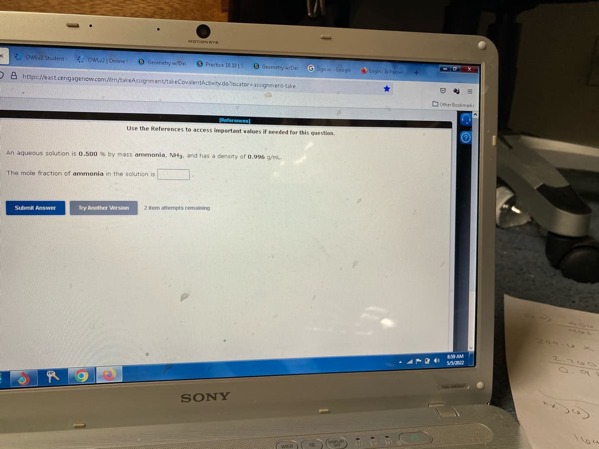 MOTION EYE
xE OWLV2 Student
- OWLV2 | Online
8 Geometry w/Dat
S Practice 10.10 |S
9 Geometry w/Dat
G Sign in - Google
Logins & Passwc
D A https://east.cengagenow.com filrn/takeAssignment/takeCovalentActivity.do?locator=assignment-take
O Other Bookmarks
[References]
Use the References to access important values if needed for this question.
(?
An aqueous solution is 0.500 % by mass ammonia, NH3, and has a density of 0.996 a/mL.
The mole fraction of ammonia in the solution is
Try Another Version
2 item attempts remaining
Submit Answer
204.
2.70 0
8.59 AM
5/5/2022
VON-NW3SOF
SONY
169
(WEB
