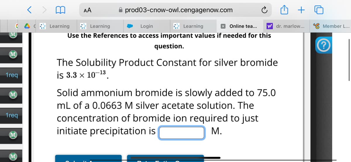 AA
Learning
Learning
prod03-cnow-owl.cengagenow.com
Login
Learning
× Online tea...
y dr. marlow...
Member L...
1req
1req
Use the References to access important values if needed for this
question.
The Solubility Product Constant for silver bromide
is 3.3 x 10-13
Solid ammonium bromide is slowly added to 75.0
mL of a 0.0663 M silver acetate solution. The
concentration of bromide ion required to just
initiate precipitation is
M.