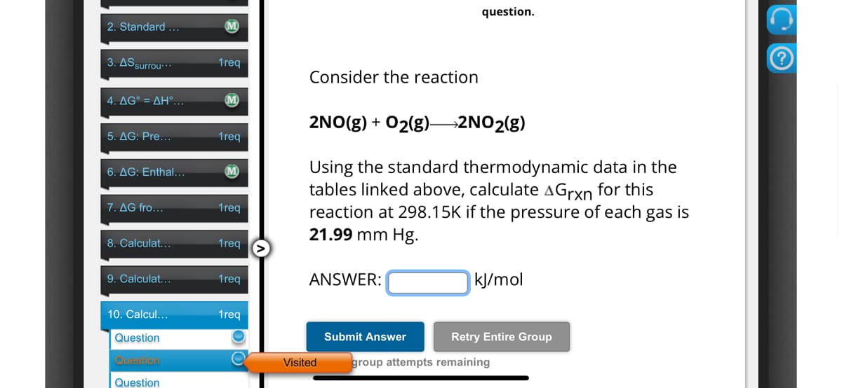 2. Standard ...
M
3. AS surrou***
1req
4. AG° = AH°...
M
5. AG: Pre...
1req
6. AG: Enthal...
M
7. AG fro...
1req
8. Calculat...
1req
question.
Consider the reaction
2NO(g) + O2(g)—>2NO2(g)
Using the standard thermodynamic data in the
tables linked above, calculate A Grxn for this
reaction at 298.15K if the pressure of each gas is
21.99 mm Hg.
9. Calculat...
1req
ANSWER:
kJ/mol
10. Calcul...
1req
Question
Question
Submit Answer
Visited
group attempts remaining
Retry Entire Group
Question