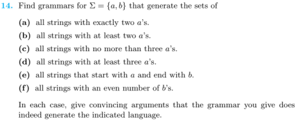 14. Find grammars for E = {a, b} that generate the sets of
(a) all strings with exactly two a's.
(b) all strings with at least two a's.
(c) all strings with no more than three a's.
(d) all strings with at least three a's.
(e) all strings that start with a and end with b.
(f) all strings with an even number of b's.
In each case, give convincing arguments that the grammar you give does
indeed generate the indicated language.
