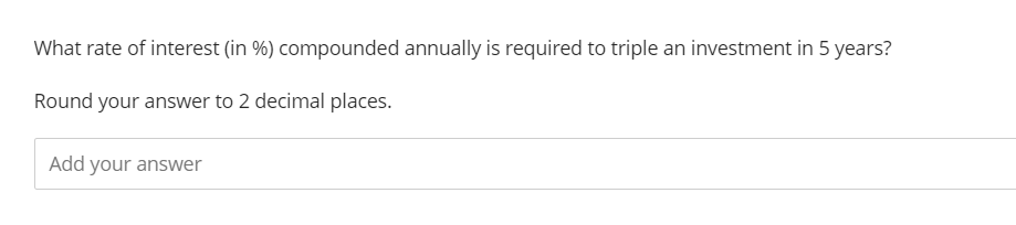 What rate of interest (in %) compounded annually is required to triple an investment in 5 years?
Round your answer to 2 decimal places.
Add your answer