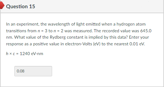 Question 15
In an experiment, the wavelength of light emitted when a hydrogen atom
transitions from n = 3 to n = 2 was measured. The recorded value was 645.0
nm. What value of the Rydberg constant is implied by this data? Enter your
response as a positive value in electron-Volts (eV) to the nearest 0.01 eV.
hxc = 1240 eV-nm
0.08