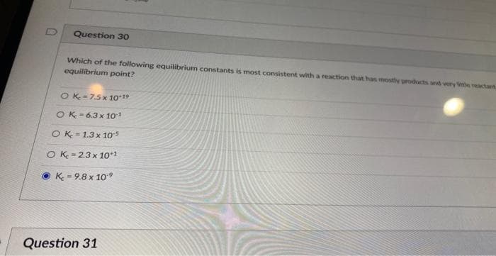 Question 30
Which of the following equilibrium constants is most consistent with a reaction that has mostly products and very little reactant
equilibrium point?
OK-7.5 x 10-19
OK-6.3 x 10-1
OK 1.3 x 10-5
OK 2.3 x 10 1
K = 9.8 x 10.⁹
Question 31