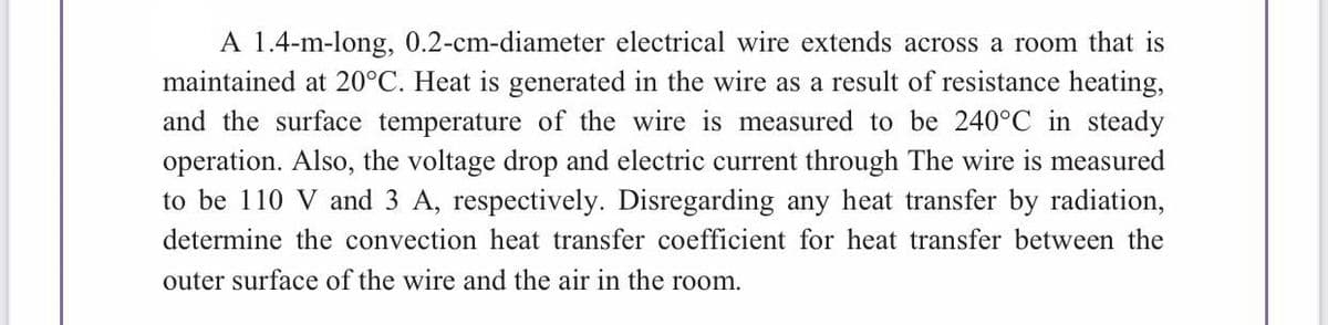 A 1.4-m-long, 0.2-cm-diameter electrical wire extends across a room that is
maintained at 20°C. Heat is generated in the wire as a result of resistance heating,
and the surface temperature of the wire is measured to be 240°C in steady
operation. Also, the voltage drop and electric current through The wire is measured
to be 110 V and 3 A, respectively. Disregarding any heat transfer by radiation,
determine the convection heat transfer coefficient for heat transfer between the
outer surface of the wire and the air in the room.
