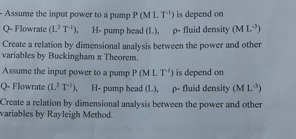 - Assume the input power to a pump P (M L T-¹) is depend on
Q- Flowrate (L3 T-¹), H-pump head (L), p- fluid density (ML-³)
Create a relation by dimensional analysis between the power and other
variables by Buckingham Theorem.
Assume the input power to a pump P (M L T-¹) is depend on
Q- Flowrate (L3 T-¹), H-pump head (L), p- fluid density (ML-³)
Create a relation by dimensional analysis between the power and other
variables by Rayleigh Method.