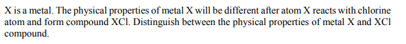 X is a metal. The physical properties of metal X will be different after atom X reacts with chlorine
atom and form compound XCl. Distinguish between the physical properties of metal X and XCI
compound.
