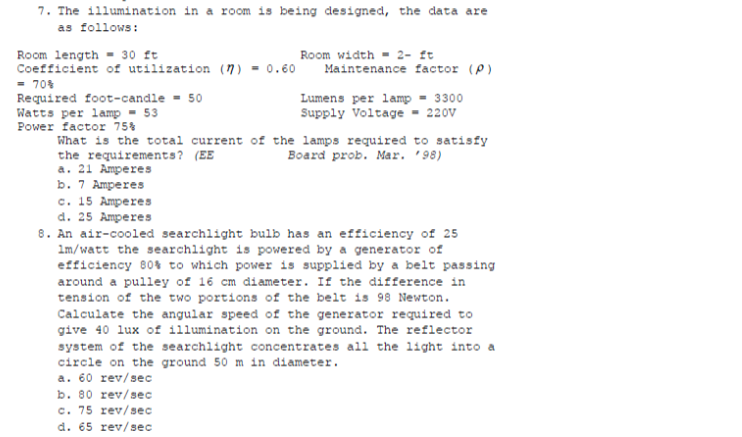 7. The illumination in a room is being designed, the data are
as follows:
Room length - 30 ft
Coefficient of utilization (n) = 0.60
- 70%
Required foot-candle - 50
Watts per lamp - 53
Power factor 75%
What is the total current of the lamps required to satisfy
the requirements? (EE
a. 21 Amperes
b. 7 Amperes
Room width - 2- It
Maintenance factor (P)
Lumens per lamp = 3300
Supply Voltage - 220v
Board prob. Mar. '98)
с. 15 Аmрeres
d. 25 Amperes
8. An air-cooled searchlight bulb has an efficiency of 25
1m/watt the searchlight is powered by a generator of
efficiency 80% to which power is supplied by a belt passing
around a pulley of 16 cm diameter. If the difference in
tension of the two portions of the belt is 98 Newton.
Calculate the angular speed of the generator required to
give 40 lux of illumination on the ground. The reflector
system of the searchlight concentrates all the light into a
circle on the ground 50 m in diameter.
a. 60 rev/sec
b. 80 rev/sec
c. 75 rev/sec
d. 65 rev/sec
