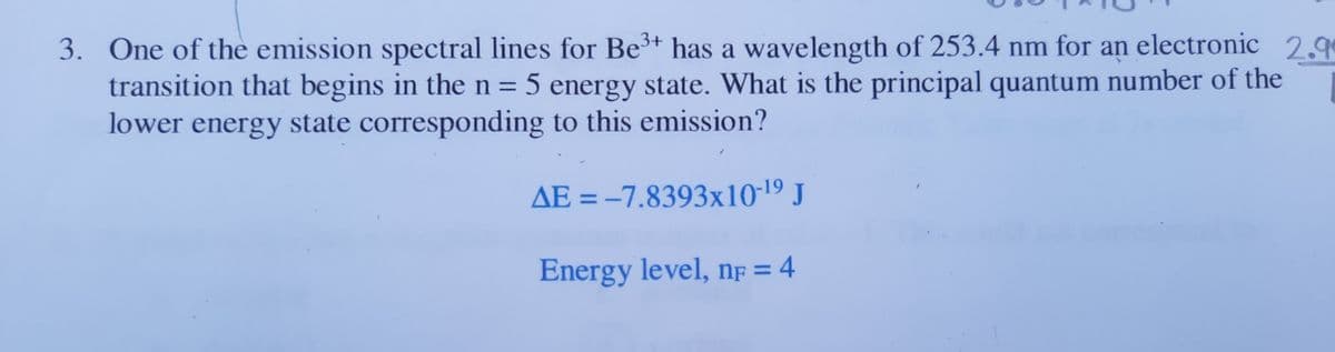 3. One of the emission spectral lines for Be3+ has a wavelength of 253.4 nm for an electronic 29
transition that begins in the n = 5 energy state. What is the principal quantum number of the
lower energy state corresponding to this emission?
AE = -7.8393x10-19 J
Energy level, nf = 4
