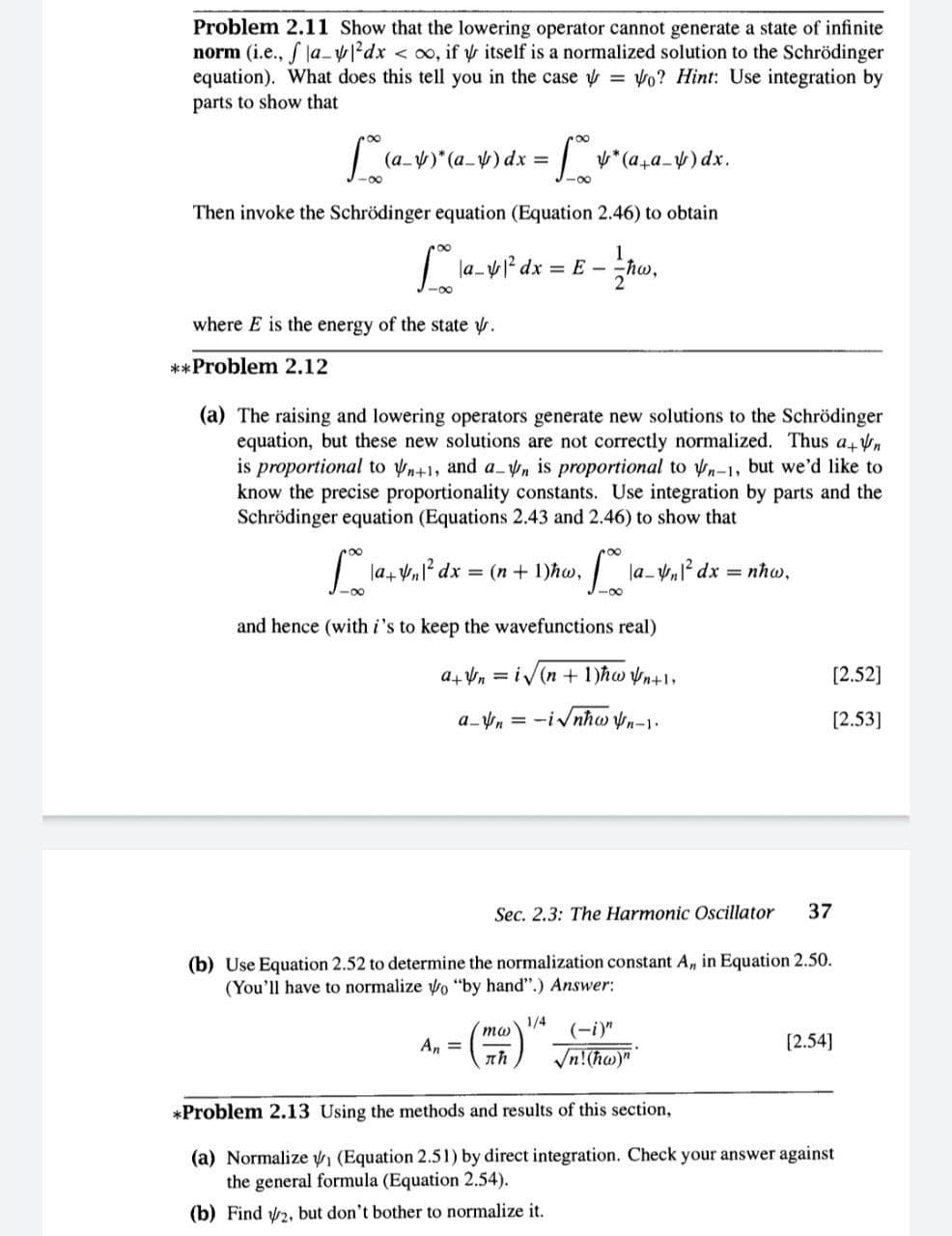 (a_)*(a_V)ax- J-o
Problem 2.11 Show that the lowering operator cannot generate a state of infinite
norm (i.e., f la.-²dx < oo, if y itself is a normalized solution to the Schrödinger
equation). What does this tell you in the case y = vo? Hint: Use integration by
parts to show that
y*(a,a_) dx.
=
-00
Then invoke the Schrödinger equation (Equation 2.46) to obtain
la-yl² dx E - hw,
-0-
where E is the energy of the state y.
**Problem 2.12
(a) The raising and lowering operators generate new solutions to the Schrödinger
equation, but these new solutions are not correctly normalized. Thus a Vn
is proportional to yn+1, and a n is proportional to yn-1, but we'd like to
know the precise proportionality constants. Use integration by parts and the
Schrödinger equation (Equations 2.43 and 2.46) to show that
roo
| la+ Vl² dx = (n+ 1)hw,
la- Vnl? dx = nhw,
-00
-00
and hence (with i's to keep the wavefunctions real)
a+ Vn = iv(n + 1)hw yn+1,
[2.52]
a_n = -ivnhw n-1.
[2.53]
Sec. 2.3: The Harmonic Oscillator
37
(b) Use Equation 2.52 to determine the normalization constant A, in Equation 2.50.
(You'll have to normalize o "by hand".) Answer:
1/4
(-i)"
An =
[2.54]
Vn!(hw)"
*Problem 2.13 Using the methods and results of this section,
(a) Normalize n (Equation 2.51) by direct integration. Check your answer against
the general formula (Equation 2.54).
(b) Find 2, but don't bother to normalize it.

