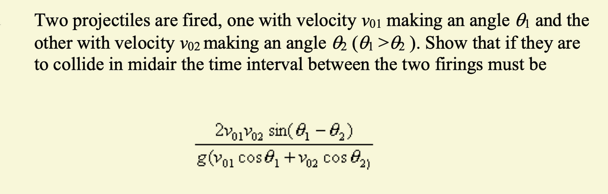 Two projectiles are fired, one with velocity voi making an angle and the
other with velocity v02 making an angle ✪ (0₁ >ę ). Show that if they are
to collide in midair the time interval between the two firings must be
20102 sin(0₁-0₂)
g(vol cos@₁ +V02 Cos ₂)