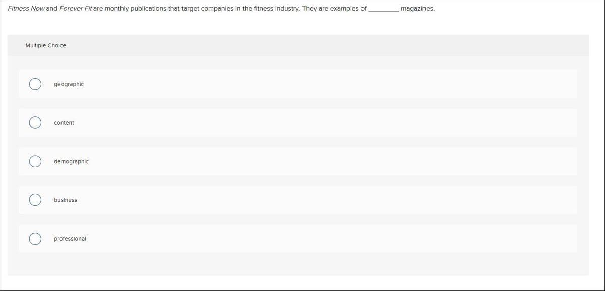 Fitness Now and Forever Fit are monthly publications that target companies in the fitness industry. They are examples of
magazines.
Multiple Choice
geographic
content
demographic
business
professional
