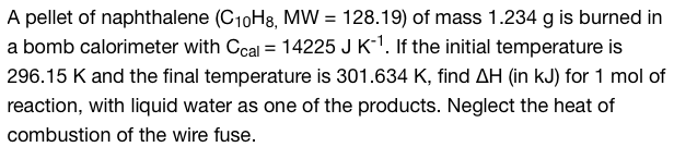 A pellet of naphthalene (C10H8, MW = 128.19) of mass 1.234 g is burned in
a bomb calorimeter with Ccal = 14225 J K-¹. If the initial temperature is
296.15 K and the final temperature is 301.634 K, find AH (in kJ) for 1 mol of
reaction, with liquid water as one of the products. Neglect the heat of
combustion of the wire fuse.