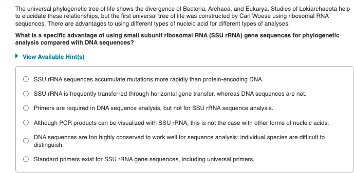 The universal phylogenetic tree of life shows the divergence of Bacteria, Archaea, and Eukarya. Studies of Lokiarchaeota help
to elucidate these relationships, but the first universal tree of life was constructed by Carl Woese using ribosomal RNA
sequences. There are advantages to using different types of nucleic acid for different types of analyses.
What is a specific advantage of using small subunit ribosomal RNA (SSU rRNA) gene sequences for phylogenetic
analysis compared with DNA sequences?
▸ View Available Hint(s)
SSU rRNA sequences accumulate mutations more rapidly than protein-encoding DNA.
SSU rRNA is frequently transferred through horizontal gene transfer, whereas DNA sequences are not.
Primers are required in DNA sequence analysis, but not for SSU rRNA sequence analysis.
Although PCR products can be visualized with SSU rRNA, this is not the case with other forms of nucleic acids.
DNA sequences are too highly conserved to work well for sequence analysis; individual species are difficult to
distinguish.
Standard primers exist for SSU rRNA gene sequences, including universal primers.